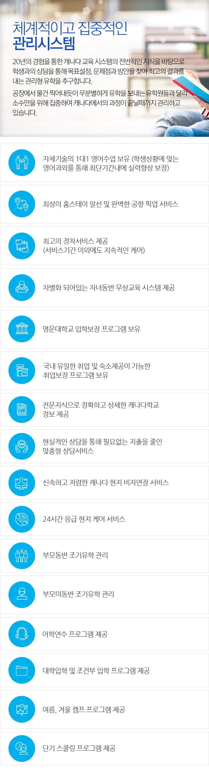 체계적이고 집중적인 관리시스템, 20년의 경험을 통한 캐나다 교육 시스템의 전반적인 지식을 바탕으로 학생과의 상담을 통해 목표설정, 문제점과 방안을 찾아 최고의 결과를 내는 관리형 유학을 추구합니다. 공장에서 물건 찍어내듯이 무분별하게 유학을 보내는 유학원들과 달리 소수만을 위해 집중하여 캐나다에서의 과정이 끝날때까지 관리하고 있습니다. 자체기술의 1대1 영어수업 보유 (학생상황에 맞는 영어과외를 통해 최단기간내에 실력향상 보장) 최상의 홈스테이 알선 및 완벽한 공항 픽업 서비스. 최고의 정착서비스 제공 (서비스기간 이외에도 지속적인 케어). 차별화 되어있는 자녀동반 무상교육 시스템 제공. 명문대학교 입학보장 프로그램 보유. 국내 유일한 취업 및 숙소제공이 가능한 취업보장 프로그램 보유. 전문지식으로 정확하고 상세한 캐나다학교 정보 제공. 현실적인 상담을 통해 필요없는 지출을 줄인 맞춤형 상담서비스. 신속하고 저렴한 캐나다 현지 비자연장 서비스. 24시간 응급 현지 케어 서비스. 부모동반 조기유학 관리. 부모미동반 조기유학 관리. 어학연수 프로그램 제공. 대학입학 및 조건부 입학 프로그램 제공. 여름, 겨울 캠프 프로그램 제공. 단기 스쿨링 프로그램 제공.